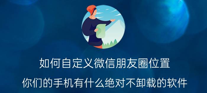 如何自定义微信朋友圈位置 你们的手机有什么绝对不卸载的软件？